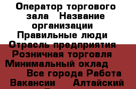 Оператор торгового зала › Название организации ­ Правильные люди › Отрасль предприятия ­ Розничная торговля › Минимальный оклад ­ 26 000 - Все города Работа » Вакансии   . Алтайский край,Белокуриха г.